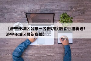【济宁任城区公布一名密切接触者行程轨迹/济宁任城区最新疫情】