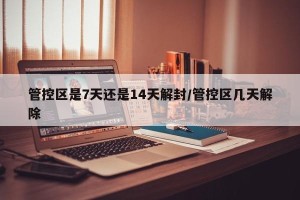 管控区是7天还是14天解封/管控区几天解除