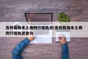 吉林新增本土病例行程轨迹/吉林新增本土病例行程轨迹查询