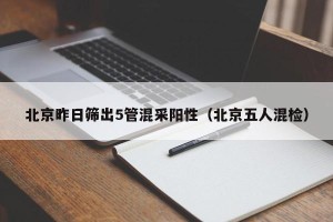北京昨日筛出5管混采阳性（北京五人混检）