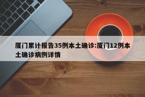 厦门累计报告35例本土确诊:厦门12例本土确诊病例详情