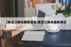 【黑龙江肺炎最新消息/黑龙江肺炎最新情况】