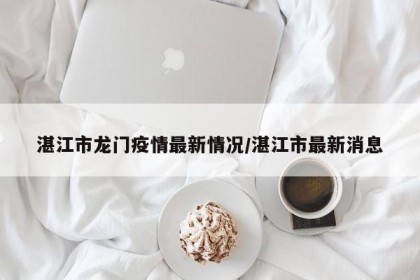湛江市龙门疫情最新情况/湛江市最新消息