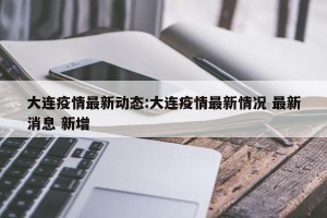 大连疫情最新动态:大连疫情最新情况 最新消息 新增