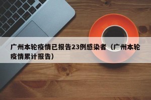 广州本轮疫情已报告23例感染者（广州本轮疫情累计报告）