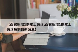 【西安新增1例本土确诊,西安新增1例本土确诊病例最新消息】