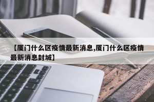 【厦门什么区疫情最新消息,厦门什么区疫情最新消息封城】