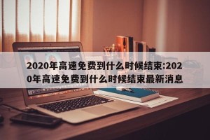 2020年高速免费到什么时候结束:2020年高速免费到什么时候结束最新消息