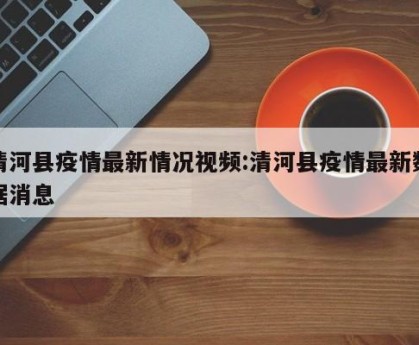清河县疫情最新情况视频:清河县疫情最新数据消息