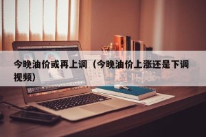 今晚油价或再上调（今晚油价上涨还是下调 视频）