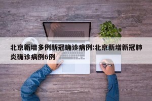 北京新增多例新冠确诊病例:北京新增新冠肺炎确诊病例6例
