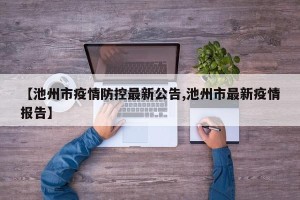 【池州市疫情防控最新公告,池州市最新疫情报告】