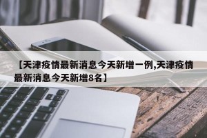 【天津疫情最新消息今天新增一例,天津疫情最新消息今天新增8名】