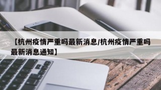 【杭州疫情严重吗最新消息/杭州疫情严重吗最新消息通知】