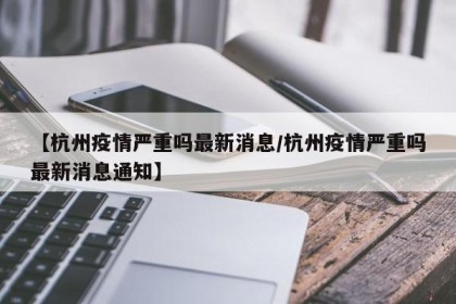 【杭州疫情严重吗最新消息/杭州疫情严重吗最新消息通知】