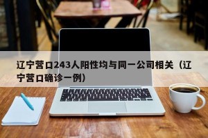 辽宁营口243人阳性均与同一公司相关（辽宁营口确诊一例）