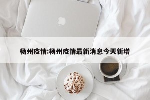 杨州疫情:杨州疫情最新消息今天新增