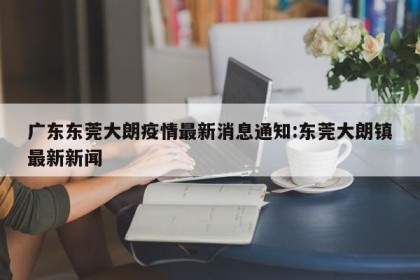 广东东莞大朗疫情最新消息通知:东莞大朗镇最新新闻