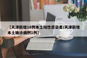 【天津新增18例本土阳性感染者/天津新增本土确诊病例1例】