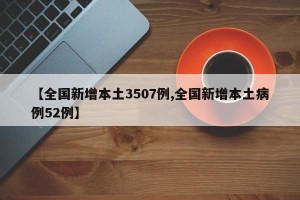 【全国新增本土3507例,全国新增本土病例52例】
