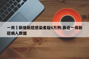 一周內新增新冠感染者超6万例:最近一周新冠病人数据