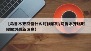 【乌鲁木齐疫情什么时候解封/乌鲁木齐啥时候解封最新消息】