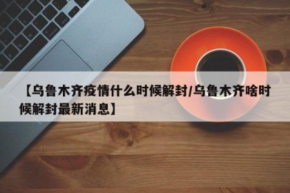 【乌鲁木齐疫情什么时候解封/乌鲁木齐啥时候解封最新消息】