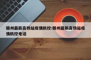 赣州最新高铁站疫情防控:赣州最新高铁站疫情防控电话