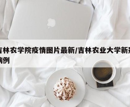 吉林农学院疫情图片最新/吉林农业大学新冠病例