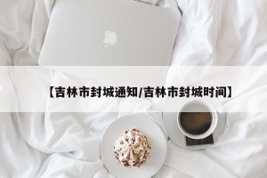 【吉林市封城通知/吉林市封城时间】