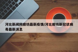 河北新闻网廊坊最新疫情/河北廊坊新冠状病毒最新消息