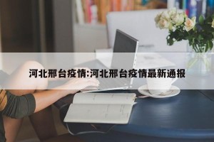 河北邢台疫情:河北邢台疫情最新通报