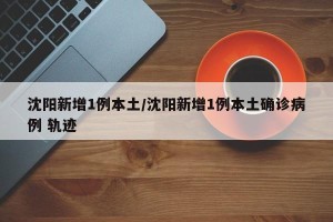 沈阳新增1例本土/沈阳新增1例本土确诊病例 轨迹