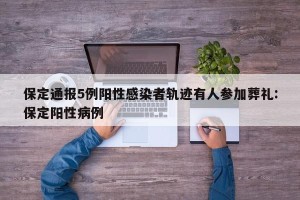保定通报5例阳性感染者轨迹有人参加葬礼:保定阳性病例