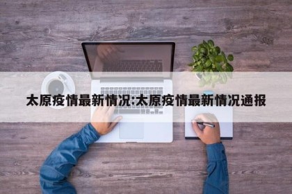 太原疫情最新情况:太原疫情最新情况通报