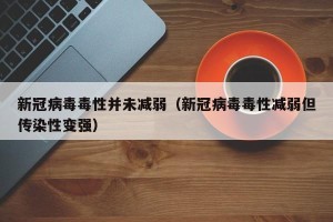 新冠病毒毒性并未减弱（新冠病毒毒性减弱但传染性变强）