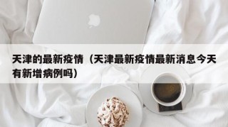 天津的最新疫情（天津最新疫情最新消息今天有新增病例吗）