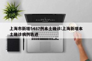 上海市新增5487例本土确诊:上海新增本土确诊病例轨迹