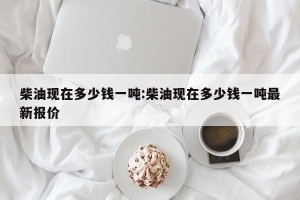 柴油现在多少钱一吨:柴油现在多少钱一吨最新报价