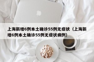 上海新增6例本土确诊55例无症状（上海新增6例本土确诊55例无症状病例）