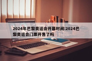 2024年巴黎奥运会开幕时间:2024巴黎奥运会门票开售了吗