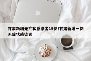 甘肃新增无症状感染者19例/甘肃新增一例无症状感染者