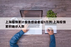 上海疫情累计报告感染者超9万例:上海疫情累积确诊人数