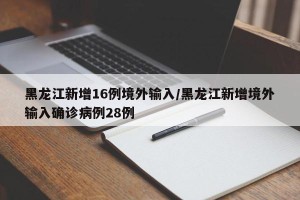 黑龙江新增16例境外输入/黑龙江新增境外输入确诊病例28例