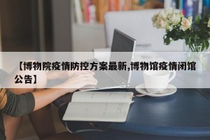 【博物院疫情防控方案最新,博物馆疫情闭馆公告】