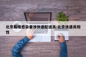 北京新增感染者涉快递配送员:北京快递员阳性