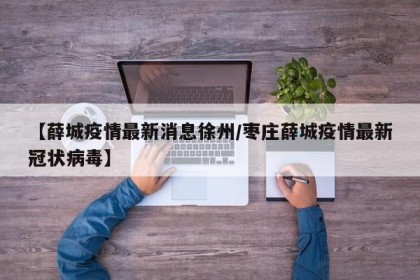 【薛城疫情最新消息徐州/枣庄薛城疫情最新冠状病毒】
