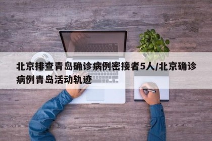 北京排查青岛确诊病例密接者5人/北京确诊病例青岛活动轨迹