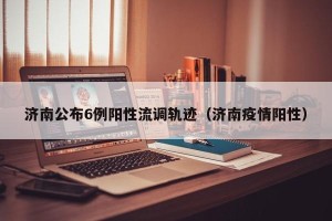 济南公布6例阳性流调轨迹（济南疫情阳性）