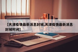 【天津疫情最新消息封城,天津疫情最新消息封城时间】